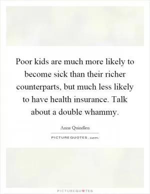 Poor kids are much more likely to become sick than their richer counterparts, but much less likely to have health insurance. Talk about a double whammy Picture Quote #1