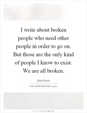 I write about broken people who need other people in order to go on. But those are the only kind of people I know to exist. We are all broken Picture Quote #1