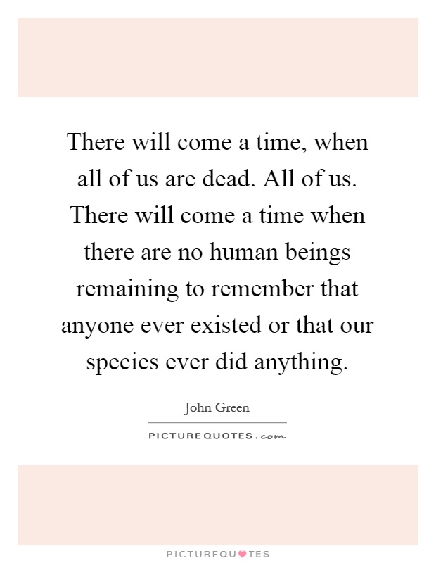 There will come a time, when all of us are dead. All of us. There will come a time when there are no human beings remaining to remember that anyone ever existed or that our species ever did anything Picture Quote #1