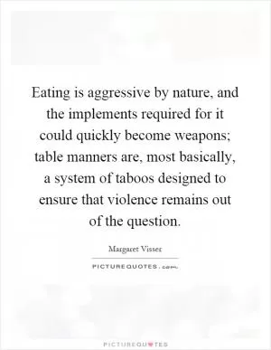 Eating is aggressive by nature, and the implements required for it could quickly become weapons; table manners are, most basically, a system of taboos designed to ensure that violence remains out of the question Picture Quote #1