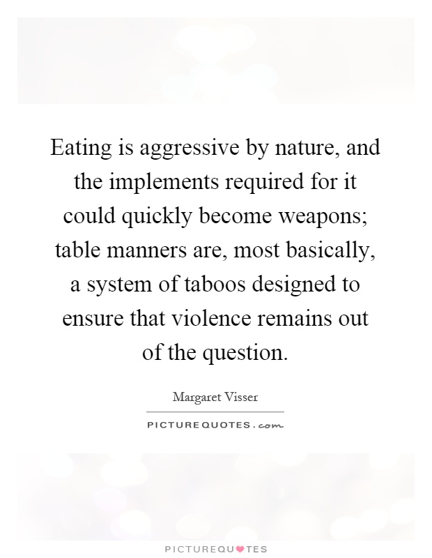Eating is aggressive by nature, and the implements required for it could quickly become weapons; table manners are, most basically, a system of taboos designed to ensure that violence remains out of the question Picture Quote #1