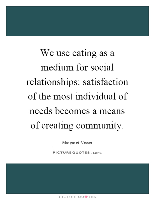 We use eating as a medium for social relationships: satisfaction of the most individual of needs becomes a means of creating community Picture Quote #1