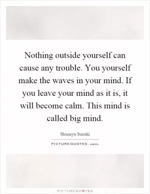 Nothing outside yourself can cause any trouble. You yourself make the waves in your mind. If you leave your mind as it is, it will become calm. This mind is called big mind Picture Quote #1