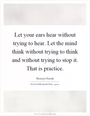 Let your ears hear without trying to hear. Let the mind think without trying to think and without trying to stop it. That is practice Picture Quote #1