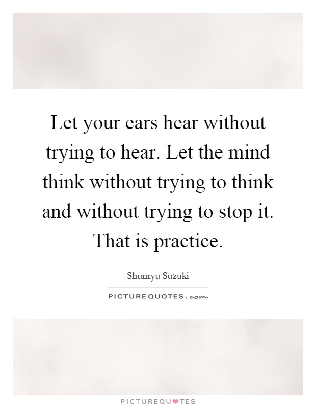 Let your ears hear without trying to hear. Let the mind think without trying to think and without trying to stop it. That is practice Picture Quote #1