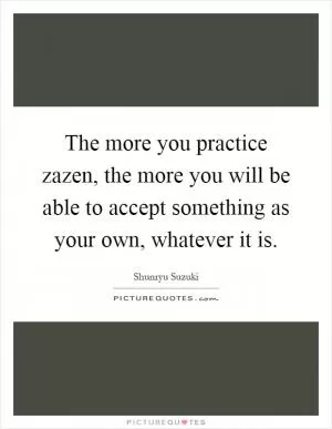 The more you practice zazen, the more you will be able to accept something as your own, whatever it is Picture Quote #1