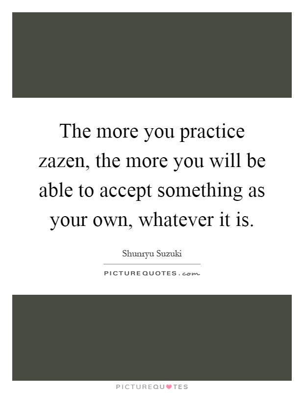 The more you practice zazen, the more you will be able to accept something as your own, whatever it is Picture Quote #1