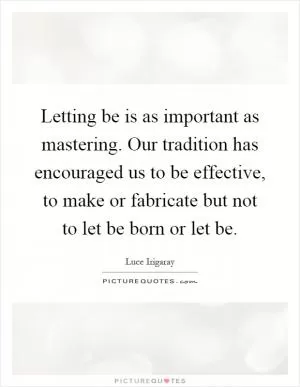 Letting be is as important as mastering. Our tradition has encouraged us to be effective, to make or fabricate but not to let be born or let be Picture Quote #1