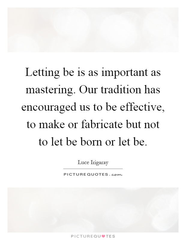 Letting be is as important as mastering. Our tradition has encouraged us to be effective, to make or fabricate but not to let be born or let be Picture Quote #1