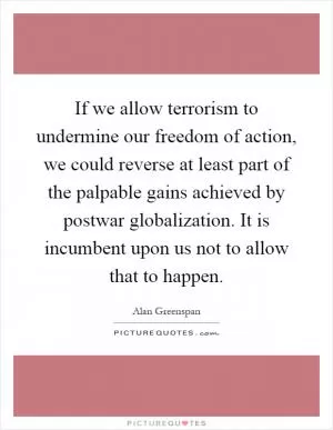 If we allow terrorism to undermine our freedom of action, we could reverse at least part of the palpable gains achieved by postwar globalization. It is incumbent upon us not to allow that to happen Picture Quote #1