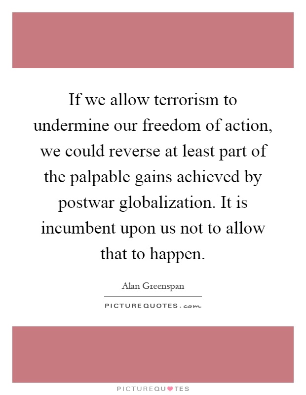 If we allow terrorism to undermine our freedom of action, we could reverse at least part of the palpable gains achieved by postwar globalization. It is incumbent upon us not to allow that to happen Picture Quote #1