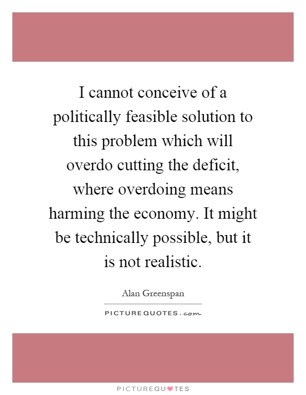 I cannot conceive of a politically feasible solution to this problem which will overdo cutting the deficit, where overdoing means harming the economy. It might be technically possible, but it is not realistic Picture Quote #1