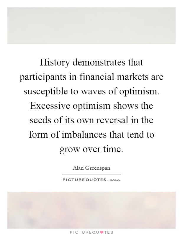 History demonstrates that participants in financial markets are susceptible to waves of optimism. Excessive optimism shows the seeds of its own reversal in the form of imbalances that tend to grow over time Picture Quote #1
