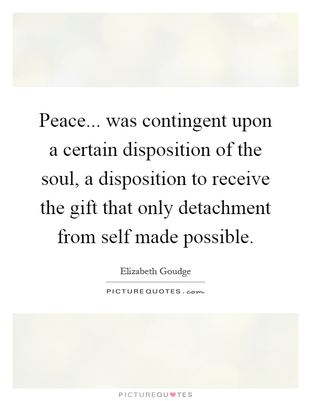 Peace... was contingent upon a certain disposition of the soul, a disposition to receive the gift that only detachment from self made possible Picture Quote #1
