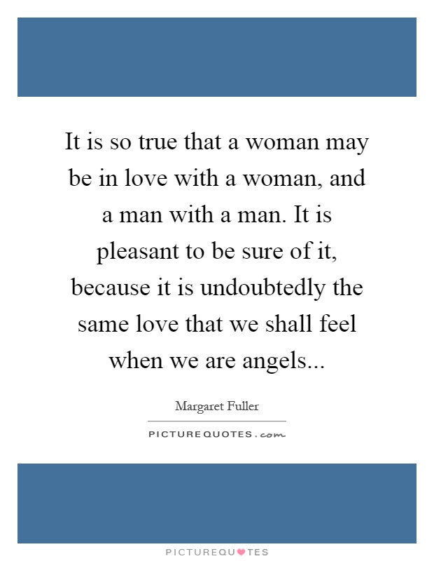 It is so true that a woman may be in love with a woman, and a man with a man. It is pleasant to be sure of it, because it is undoubtedly the same love that we shall feel when we are angels Picture Quote #1