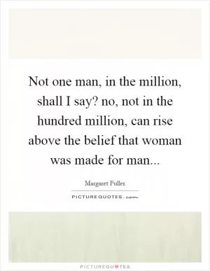 Not one man, in the million, shall I say? no, not in the hundred million, can rise above the belief that woman was made for man Picture Quote #1