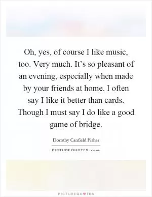 Oh, yes, of course I like music, too. Very much. It’s so pleasant of an evening, especially when made by your friends at home. I often say I like it better than cards. Though I must say I do like a good game of bridge Picture Quote #1