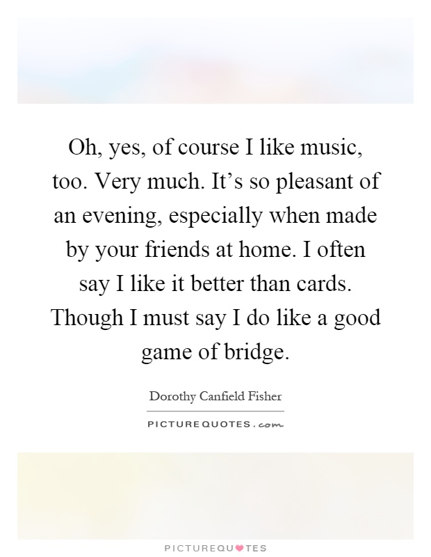 Oh, yes, of course I like music, too. Very much. It's so pleasant of an evening, especially when made by your friends at home. I often say I like it better than cards. Though I must say I do like a good game of bridge Picture Quote #1