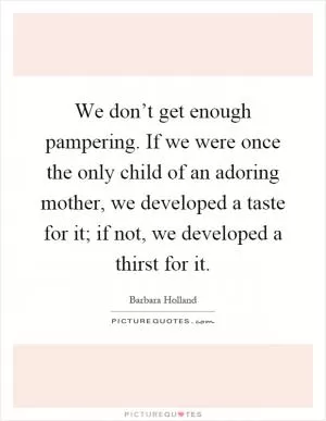 We don’t get enough pampering. If we were once the only child of an adoring mother, we developed a taste for it; if not, we developed a thirst for it Picture Quote #1