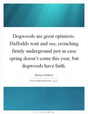 Dogwoods are great optimists. Daffodils wait and see, crouching firmly underground just in case spring doesn’t come this year, but dogwoods have faith Picture Quote #1