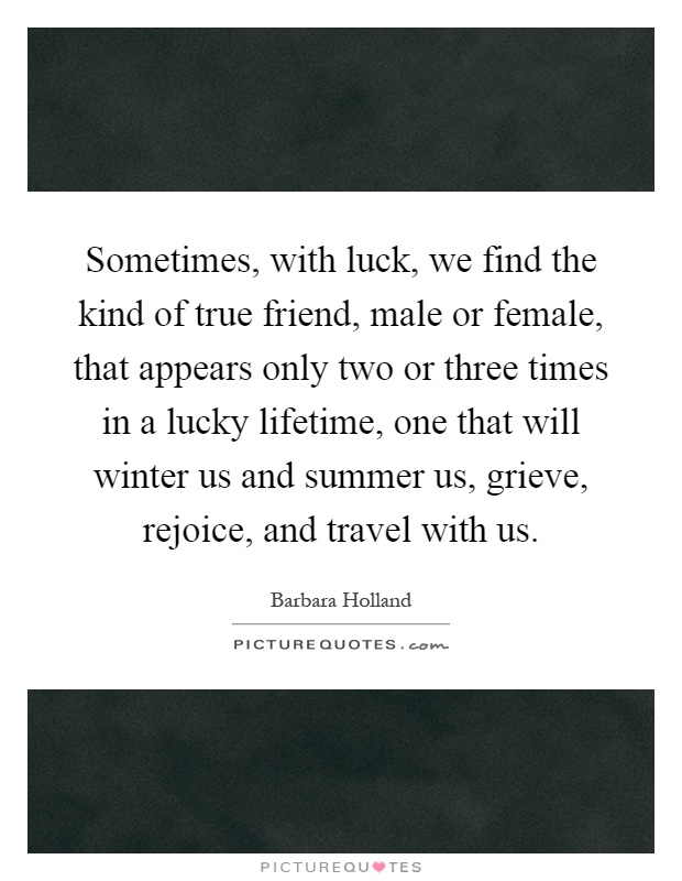 Sometimes, with luck, we find the kind of true friend, male or female, that appears only two or three times in a lucky lifetime, one that will winter us and summer us, grieve, rejoice, and travel with us Picture Quote #1