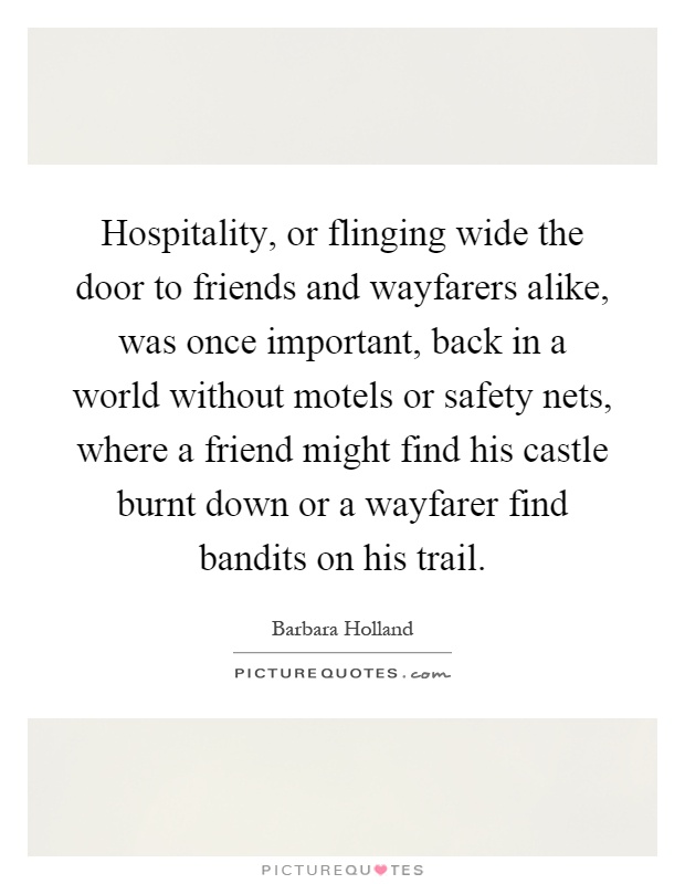 Hospitality, or flinging wide the door to friends and wayfarers alike, was once important, back in a world without motels or safety nets, where a friend might find his castle burnt down or a wayfarer find bandits on his trail Picture Quote #1
