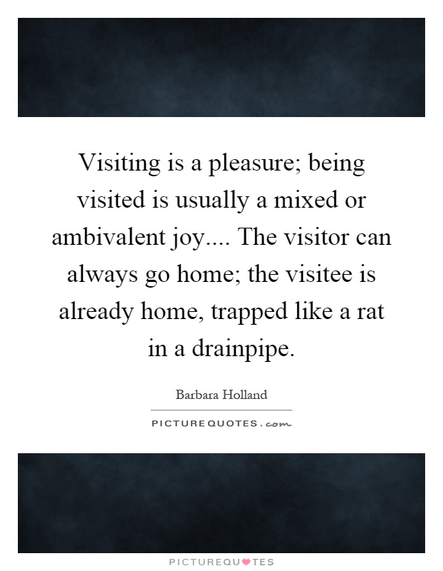 Visiting is a pleasure; being visited is usually a mixed or ambivalent joy.... The visitor can always go home; the visitee is already home, trapped like a rat in a drainpipe Picture Quote #1
