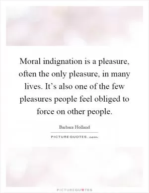 Moral indignation is a pleasure, often the only pleasure, in many lives. It’s also one of the few pleasures people feel obliged to force on other people Picture Quote #1
