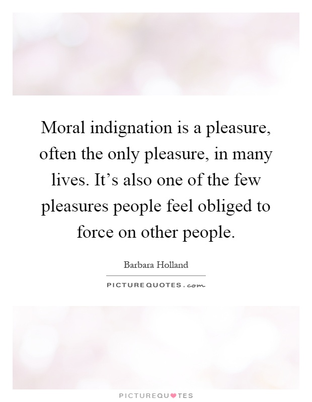 Moral indignation is a pleasure, often the only pleasure, in many lives. It's also one of the few pleasures people feel obliged to force on other people Picture Quote #1