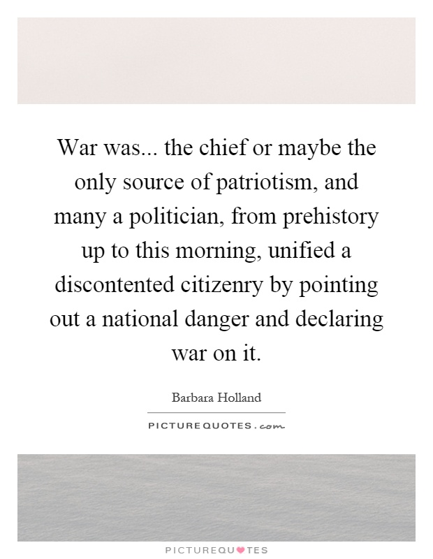 War was... the chief or maybe the only source of patriotism, and many a politician, from prehistory up to this morning, unified a discontented citizenry by pointing out a national danger and declaring war on it Picture Quote #1