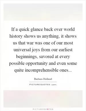 If a quick glance back over world history shows us anything, it shows us that war was one of our most universal joys from our earliest beginnings, savored at every possible opportunity and even some quite incomprehensible ones Picture Quote #1