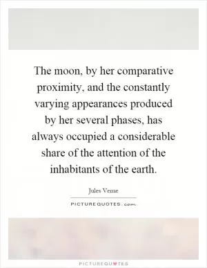 The moon, by her comparative proximity, and the constantly varying appearances produced by her several phases, has always occupied a considerable share of the attention of the inhabitants of the earth Picture Quote #1