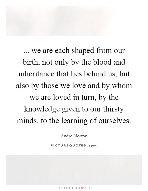 ... we are each shaped from our birth, not only by the blood and inheritance that lies behind us, but also by those we love and by whom we are loved in turn, by the knowledge given to our thirsty minds, to the learning of ourselves Picture Quote #1