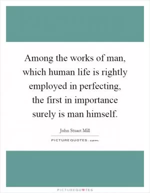 Among the works of man, which human life is rightly employed in perfecting, the first in importance surely is man himself Picture Quote #1