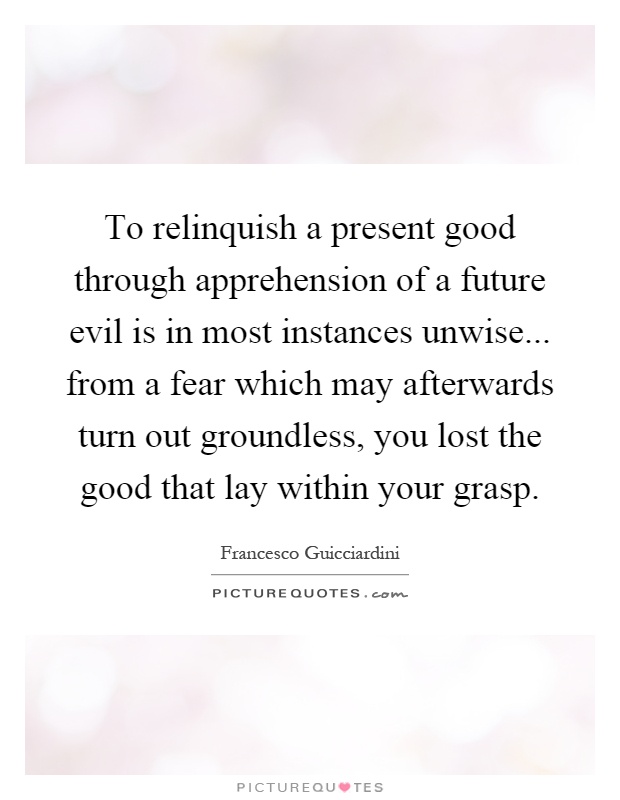 To relinquish a present good through apprehension of a future evil is in most instances unwise... from a fear which may afterwards turn out groundless, you lost the good that lay within your grasp Picture Quote #1