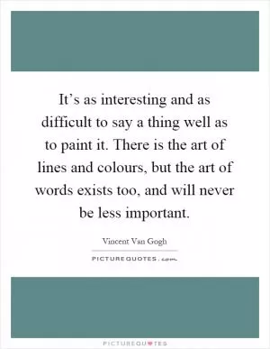 It’s as interesting and as difficult to say a thing well as to paint it. There is the art of lines and colours, but the art of words exists too, and will never be less important Picture Quote #1