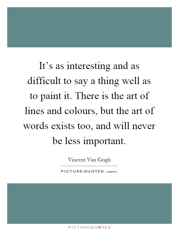 It's as interesting and as difficult to say a thing well as to paint it. There is the art of lines and colours, but the art of words exists too, and will never be less important Picture Quote #1