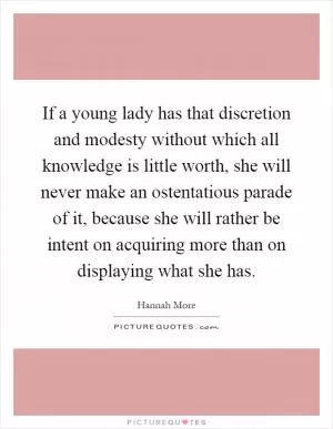 If a young lady has that discretion and modesty without which all knowledge is little worth, she will never make an ostentatious parade of it, because she will rather be intent on acquiring more than on displaying what she has Picture Quote #1