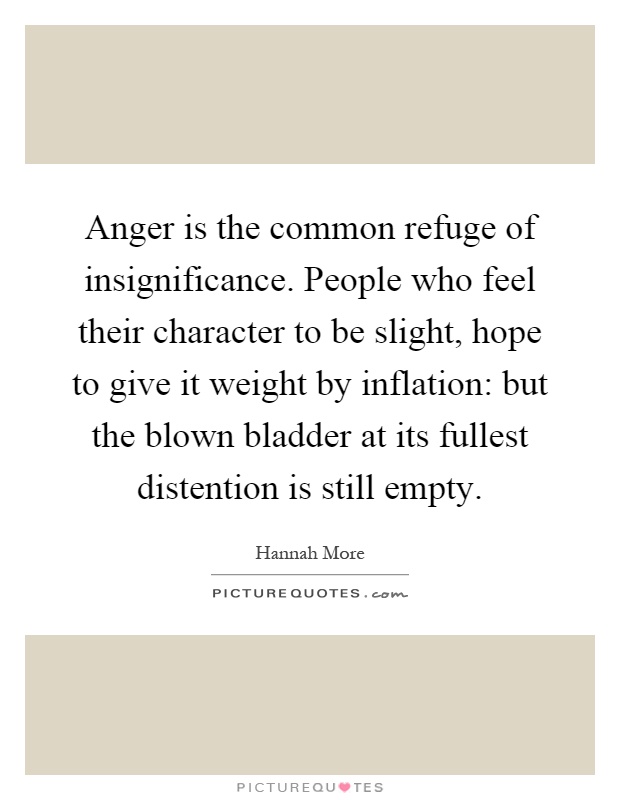Anger is the common refuge of insignificance. People who feel their character to be slight, hope to give it weight by inflation: but the blown bladder at its fullest distention is still empty Picture Quote #1