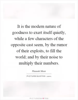 It is the modern nature of goodness to exert itself quietly, while a few characters of the opposite cast seem, by the rumor of their exploits, to fill the world; and by their noise to multiply their numbers Picture Quote #1