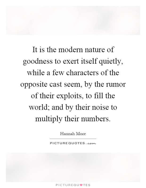 It is the modern nature of goodness to exert itself quietly, while a few characters of the opposite cast seem, by the rumor of their exploits, to fill the world; and by their noise to multiply their numbers Picture Quote #1