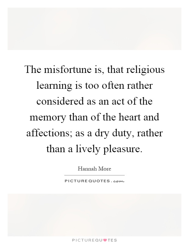 The misfortune is, that religious learning is too often rather considered as an act of the memory than of the heart and affections; as a dry duty, rather than a lively pleasure Picture Quote #1