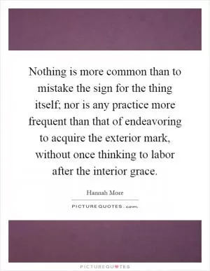 Nothing is more common than to mistake the sign for the thing itself; nor is any practice more frequent than that of endeavoring to acquire the exterior mark, without once thinking to labor after the interior grace Picture Quote #1