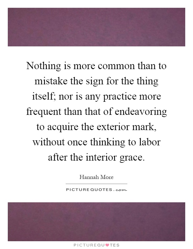 Nothing is more common than to mistake the sign for the thing itself; nor is any practice more frequent than that of endeavoring to acquire the exterior mark, without once thinking to labor after the interior grace Picture Quote #1