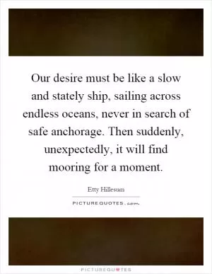 Our desire must be like a slow and stately ship, sailing across endless oceans, never in search of safe anchorage. Then suddenly, unexpectedly, it will find mooring for a moment Picture Quote #1