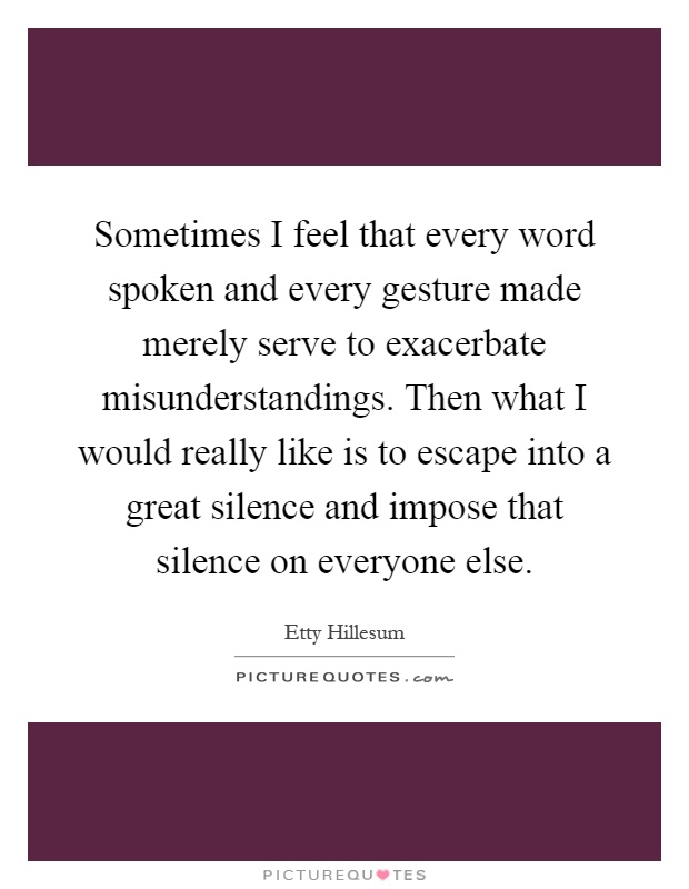 Sometimes I feel that every word spoken and every gesture made merely serve to exacerbate misunderstandings. Then what I would really like is to escape into a great silence and impose that silence on everyone else Picture Quote #1