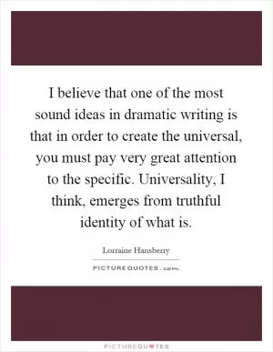 I believe that one of the most sound ideas in dramatic writing is that in order to create the universal, you must pay very great attention to the specific. Universality, I think, emerges from truthful identity of what is Picture Quote #1