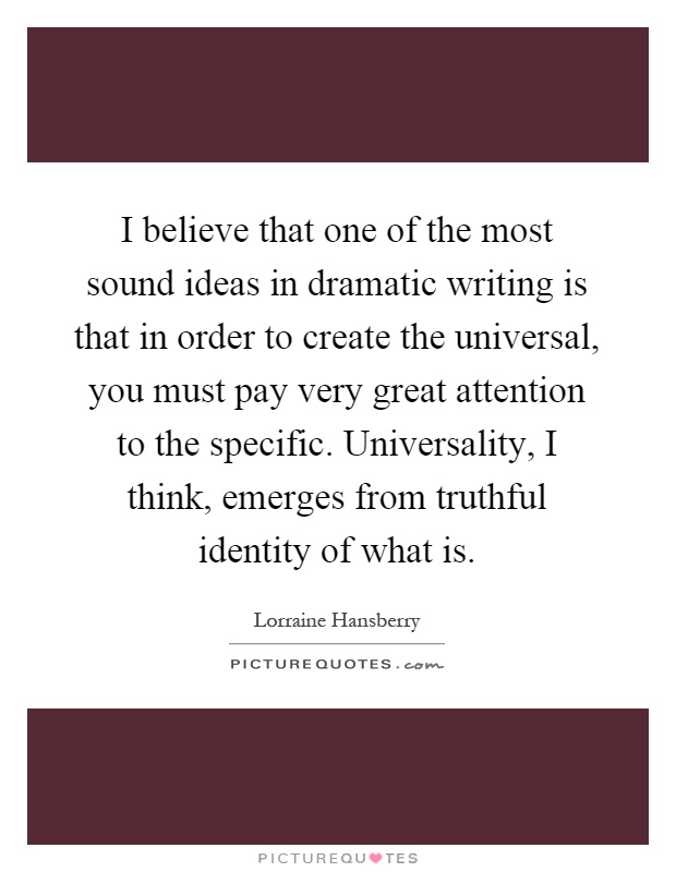 I believe that one of the most sound ideas in dramatic writing is that in order to create the universal, you must pay very great attention to the specific. Universality, I think, emerges from truthful identity of what is Picture Quote #1