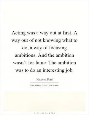 Acting was a way out at first. A way out of not knowing what to do, a way of focusing ambitions. And the ambition wasn’t for fame. The ambition was to do an interesting job Picture Quote #1