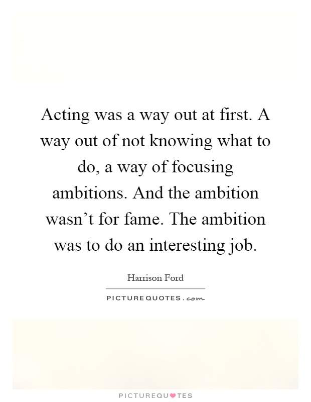 Acting was a way out at first. A way out of not knowing what to do, a way of focusing ambitions. And the ambition wasn't for fame. The ambition was to do an interesting job Picture Quote #1